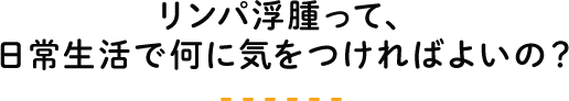 リンパ浮腫って、日常生活で何に気をつければよいの？