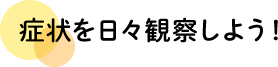 症状を日々観察しよう！