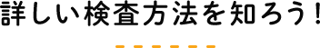 詳しい検査方法を知ろう！